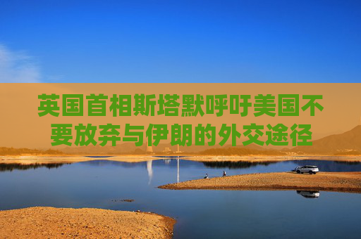 英国首相斯塔默呼吁美国不要放弃与伊朗的外交途径