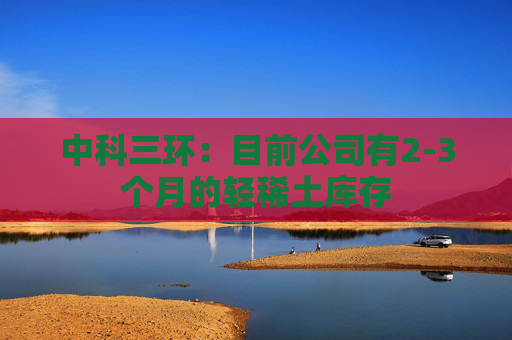中科三环：目前公司有2-3个月的轻稀土库存