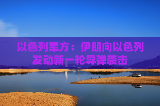 以色列军方：伊朗向以色列发动新一轮导弹袭击