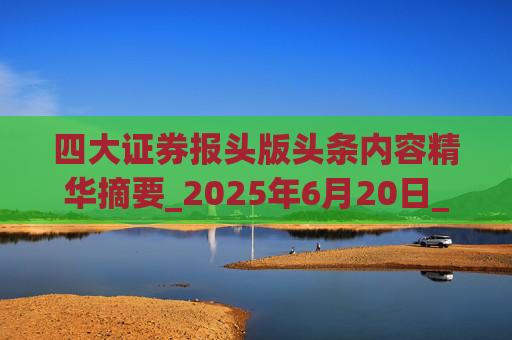 四大证券报头版头条内容精华摘要_2025年6月20日_财经新闻