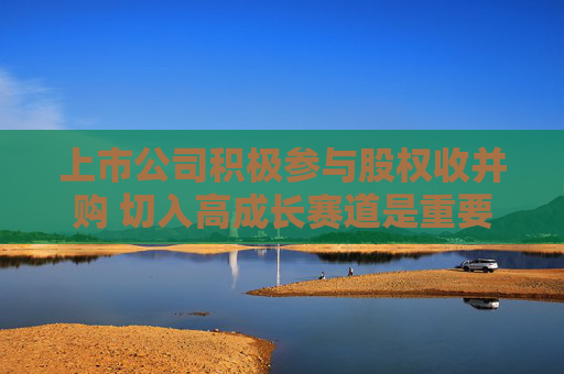 上市公司积极参与股权收并购 切入高成长赛道是重要因素