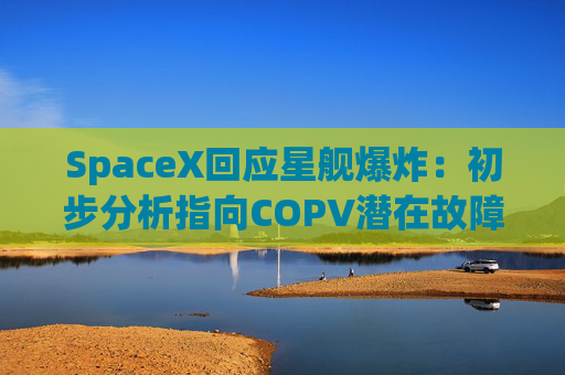 SpaceX回应星舰爆炸：初步分析指向COPV潜在故障