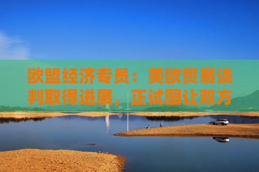 欧盟经济专员：美欧贸易谈判取得进展，正试图让双方都满意！