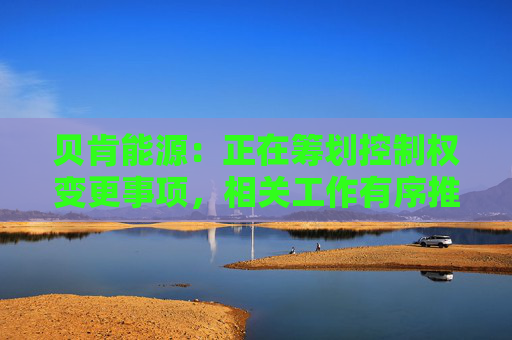 贝肯能源：正在筹划控制权变更事项，相关工作有序推进中