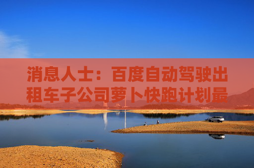 消息人士：百度自动驾驶出租车子公司萝卜快跑计划最快于2025年底进军东南亚市场