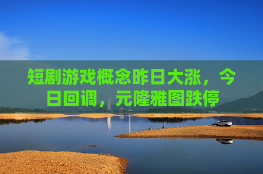短剧游戏概念昨日大涨，今日回调，元隆雅图跌停