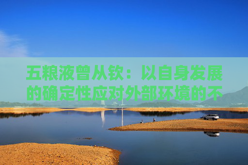 五粮液曾从钦：以自身发展的确定性应对外部环境的不确定性