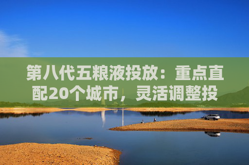 第八代五粮液投放：重点直配20个城市，灵活调整投放量
