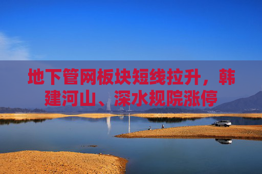 地下管网板块短线拉升，韩建河山、深水规院涨停