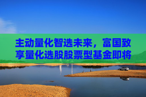 主动量化智选未来，富国致享量化选股股票型基金即将结束募集