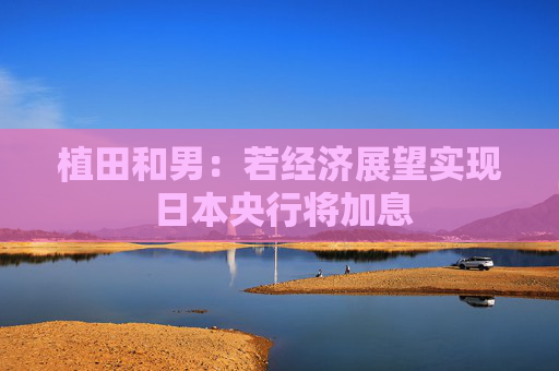 植田和男：若经济展望实现 日本央行将加息