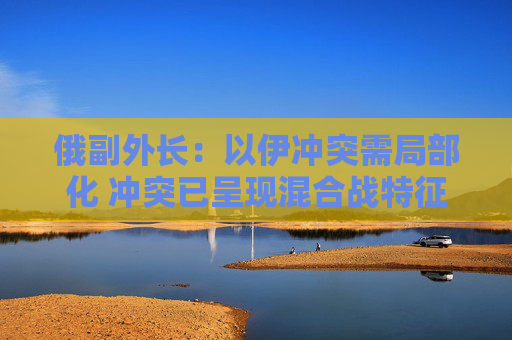 俄副外长：以伊冲突需局部化 冲突已呈现混合战特征