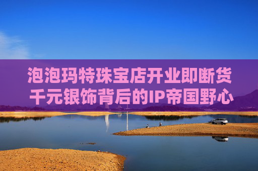 泡泡玛特珠宝店开业即断货 千元银饰背后的IP帝国野心