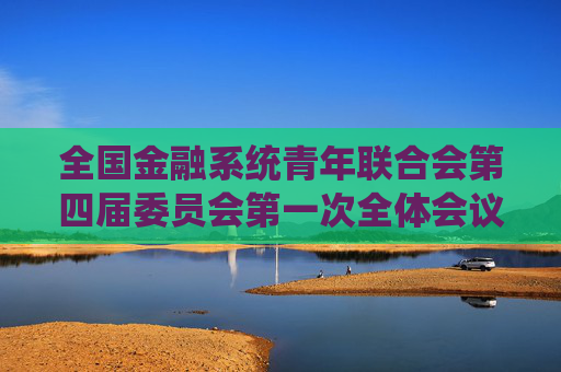 全国金融系统青年联合会第四届委员会第一次全体会议在北京召开