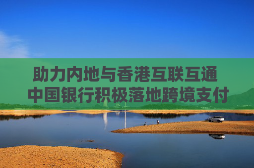 助力内地与香港互联互通 中国银行积极落地跨境支付通业务