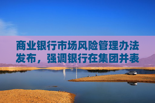 商业银行市场风险管理办法发布，强调银行在集团并表层面加强市场风险管理