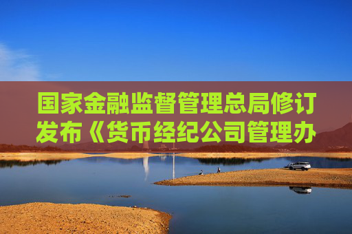国家金融监督管理总局修订发布《货币经纪公司管理办法》