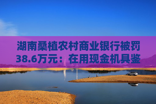湖南桑植农村商业银行被罚38.6万元：在用现金机具鉴别能力不符合国家和行业标准等