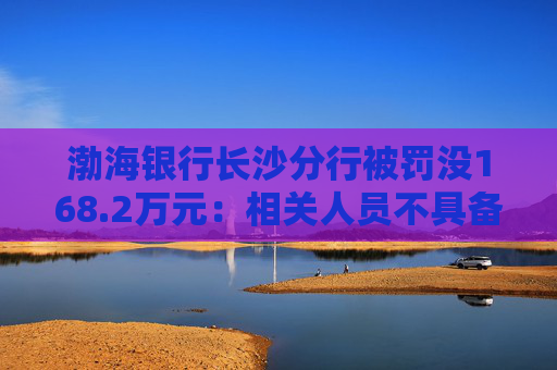 渤海银行长沙分行被罚没168.2万元：相关人员不具备反假专业能力等