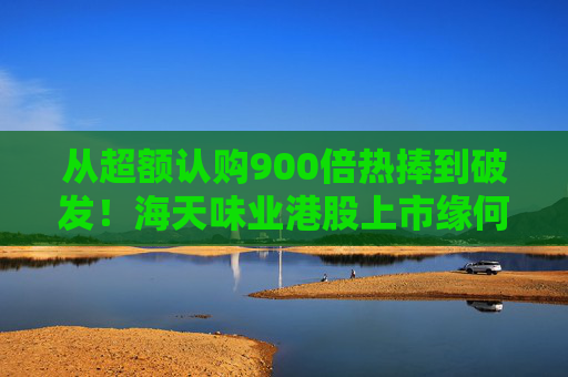 从超额认购900倍热捧到破发！海天味业港股上市缘何遇冷？背后的市场密码是什么？四大原因找到了