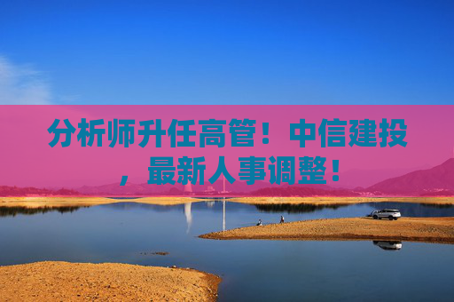 分析师升任高管！中信建投，最新人事调整！