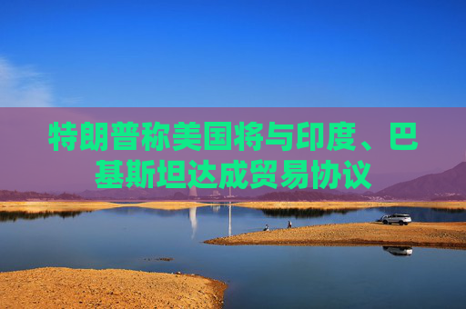 特朗普称美国将与印度、巴基斯坦达成贸易协议