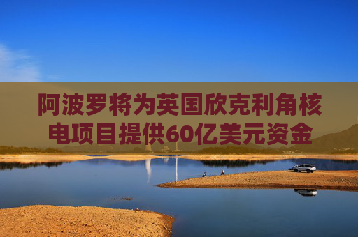 阿波罗将为英国欣克利角核电项目提供60亿美元资金