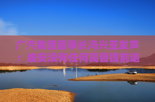 广汽集团董事长冯兴亚发声：埃安没有任何高管提前退股