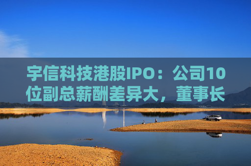 宇信科技港股IPO：公司10位副总薪酬差异大，董事长妻子吴红年薪349万，郑春年薪74万，吴红是郑春的4.7倍