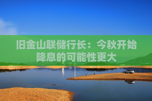 旧金山联储行长：今秋开始降息的可能性更大