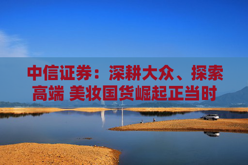 中信证券：深耕大众、探索高端 美妆国货崛起正当时