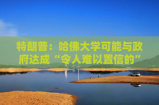 特朗普：哈佛大学可能与政府达成“令人难以置信的”历史性协议