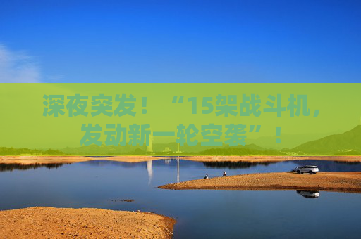 深夜突发！“15架战斗机，发动新一轮空袭”！
