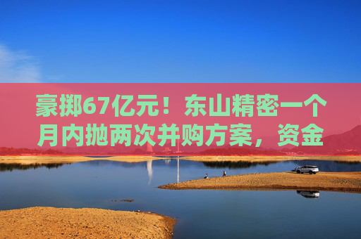 豪掷67亿元！东山精密一个月内抛两次并购方案，资金承压商誉悬顶
