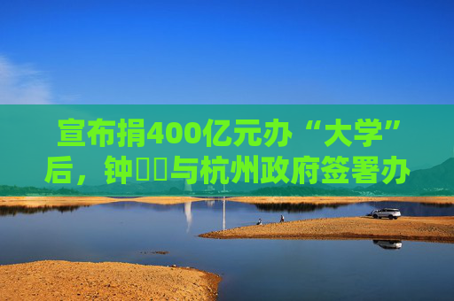 宣布捐400亿元办“大学”后，钟睒睒与杭州政府签署办学协议