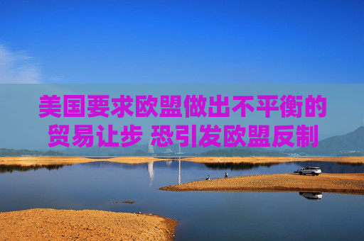 美国要求欧盟做出不平衡的贸易让步 恐引发欧盟反制