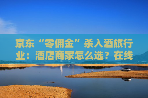 京东“零佣金”杀入酒旅行业：酒店商家怎么选？在线旅游平台如何应对？