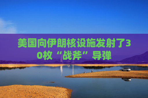 美国向伊朗核设施发射了30枚“战斧”导弹