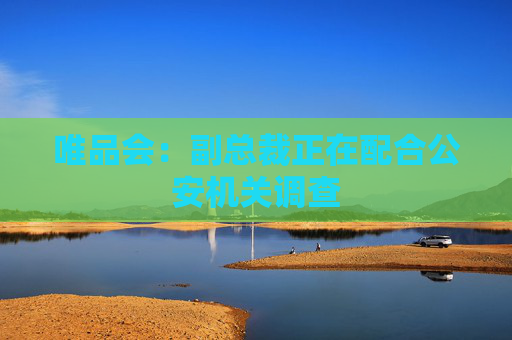 唯品会：副总裁正在配合公安机关调查