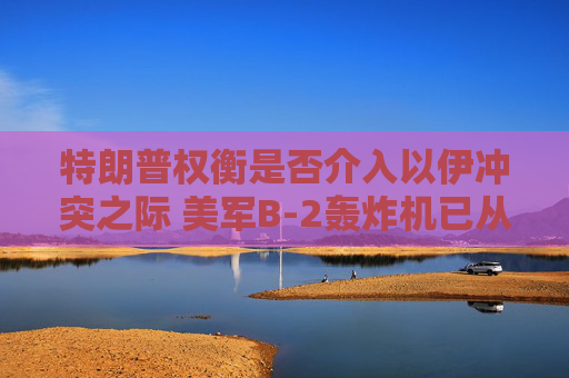 特朗普权衡是否介入以伊冲突之际 美军B-2轰炸机已从美国本土起飞