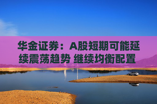 华金证券：A股短期可能延续震荡趋势 继续均衡配置 聚焦估值性价比