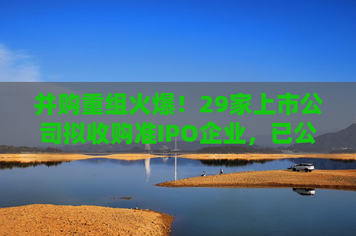并购重组火爆！29家上市公司拟收购准IPO企业，已公布收购标的估值平均增值率超114%