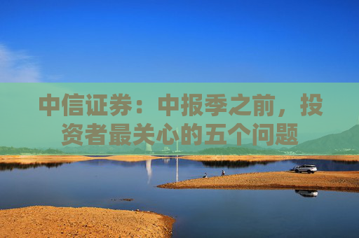 中信证券：中报季之前，投资者最关心的五个问题