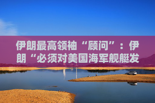 伊朗最高领袖“顾问”：伊朗“必须对美国海军舰艇发动导弹袭击” 并关闭霍尔木兹海峡