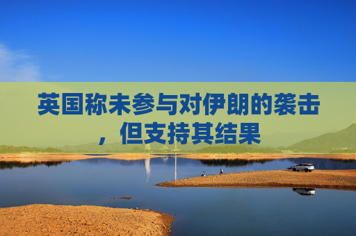 英国称未参与对伊朗的袭击，但支持其结果