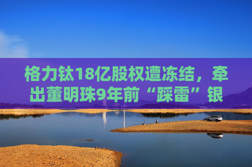 格力钛18亿股权遭冻结，牵出董明珠9年前“踩雷”银隆往事！