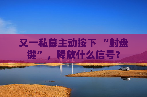 又一私募主动按下 “封盘键”，释放什么信号？