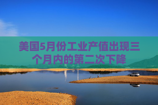 美国5月份工业产值出现三个月内的第二次下降