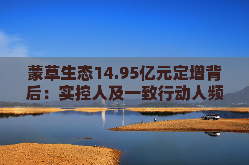 蒙草生态14.95亿元定增背后：实控人及一致行动人频频减持套现 频繁融资摊薄中小股东权益