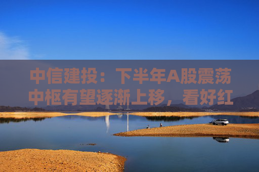 中信建投：下半年A股震荡中枢有望逐渐上移，看好红利资产